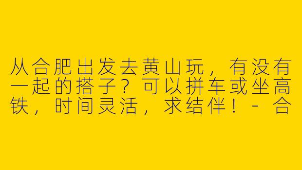 从合肥出发去黄山玩，有没有一起的搭子？可以拼车或坐高铁，时间灵活，求结伴！-合肥去黄山的搭子