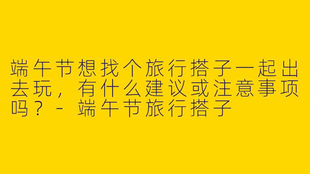 端午节想找个旅行搭子一起出去玩，有什么建议或注意事项吗？-端午节旅行搭子
