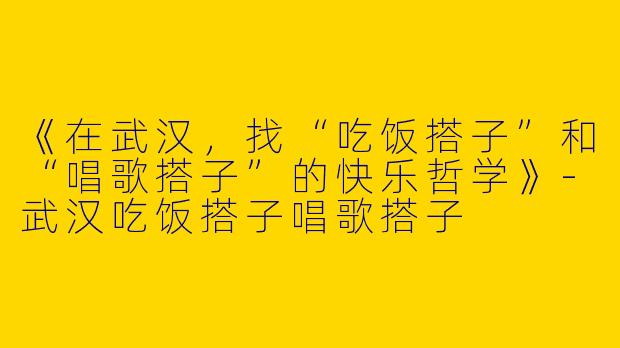 《在武汉，找“吃饭搭子”和“唱歌搭子”的快乐哲学》-武汉吃饭搭子唱歌搭子