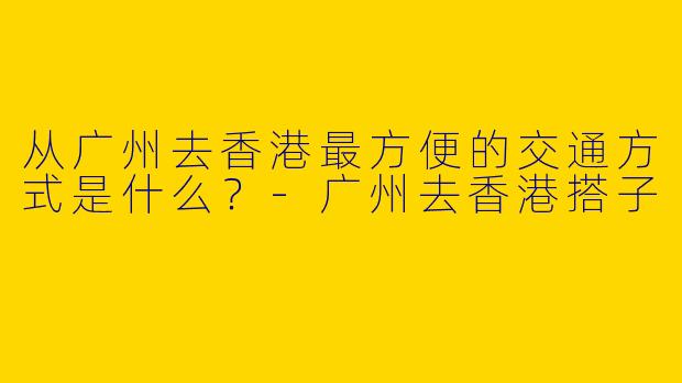 从广州去香港最方便的交通方式是什么？-广州去香港搭子