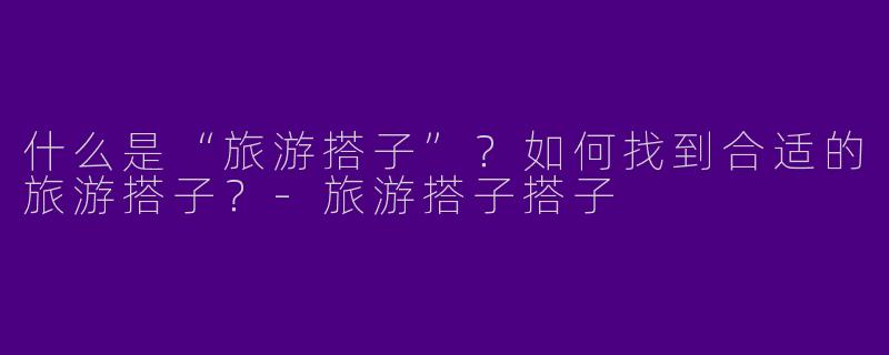 什么是“旅游搭子”？如何找到合适的旅游搭子？-旅游搭子搭子