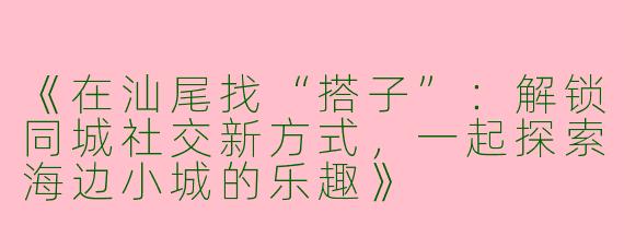 《在汕尾找“搭子”：解锁同城社交新方式，一起探索海边小城的乐趣》