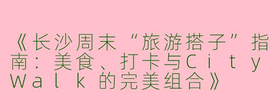 《长沙周末“旅游搭子”指南：美食、打卡与CityWalk的完美组合》