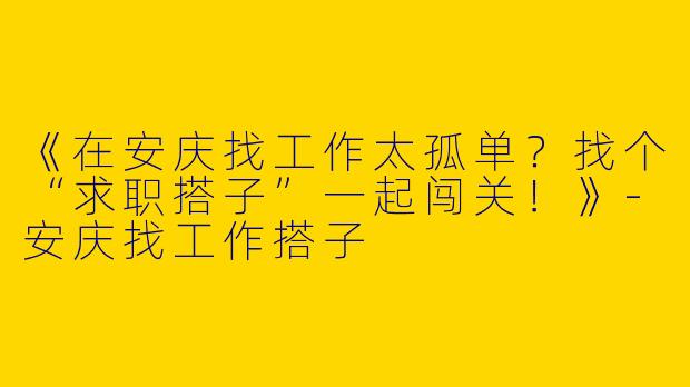 《在安庆找工作太孤单？找个“求职搭子”一起闯关！》-安庆找工作搭子