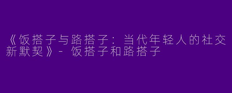 《饭搭子与路搭子：当代年轻人的社交新默契》-饭搭子和路搭子