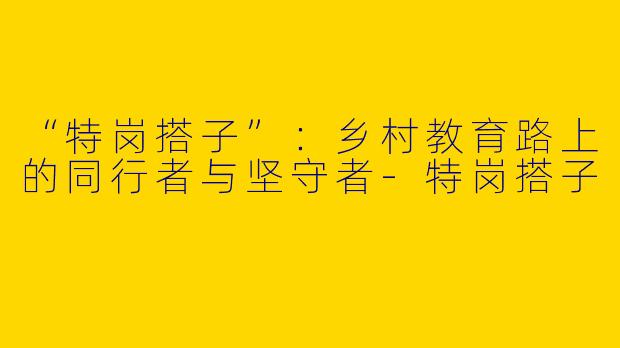 “特岗搭子”：乡村教育路上的同行者与坚守者-特岗搭子