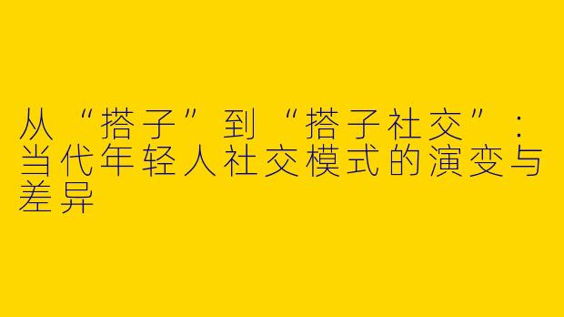 从“搭子”到“搭子社交”：当代年轻人社交模式的演变与差异