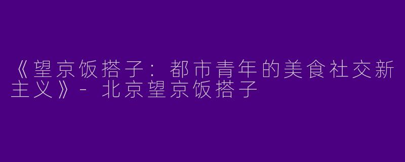 《望京饭搭子：都市青年的美食社交新主义》-北京望京饭搭子