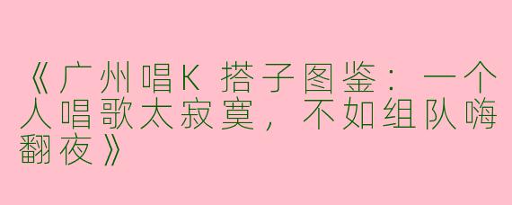 《广州唱K搭子图鉴：一个人唱歌太寂寞，不如组队嗨翻夜》