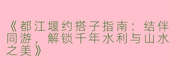 《都江堰约搭子指南：结伴同游，解锁千年水利与山水之美》