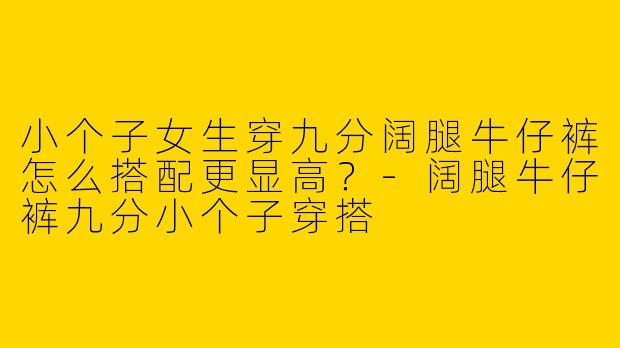 小个子女生穿九分阔腿牛仔裤怎么搭配更显高？-阔腿牛仔裤九分小个子穿搭