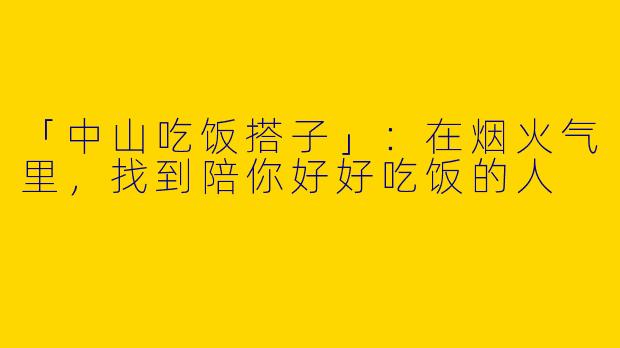 「中山吃饭搭子」：在烟火气里，找到陪你好好吃饭的人