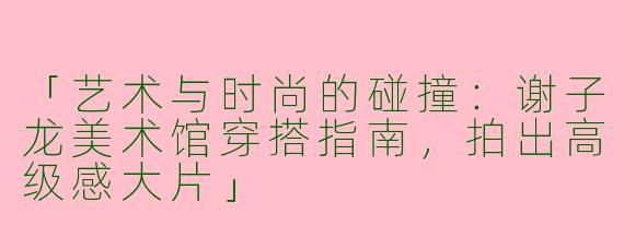 「艺术与时尚的碰撞：谢子龙美术馆穿搭指南，拍出高级感大片」