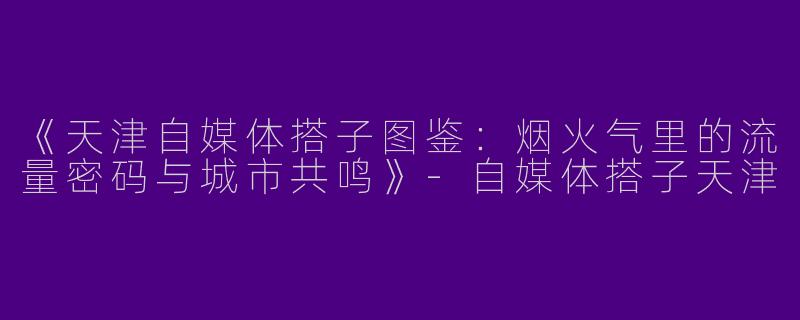 《天津自媒体搭子图鉴：烟火气里的流量密码与城市共鸣》
