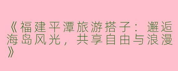 《福建平潭旅游搭子：邂逅海岛风光，共享自由与浪漫》