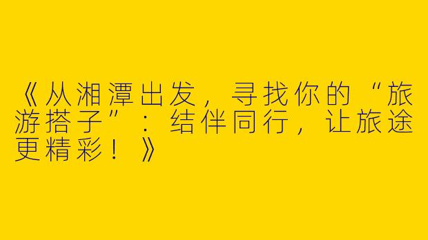 《从湘潭出发，寻找你的“旅游搭子”：结伴同行，让旅途更精彩！》
