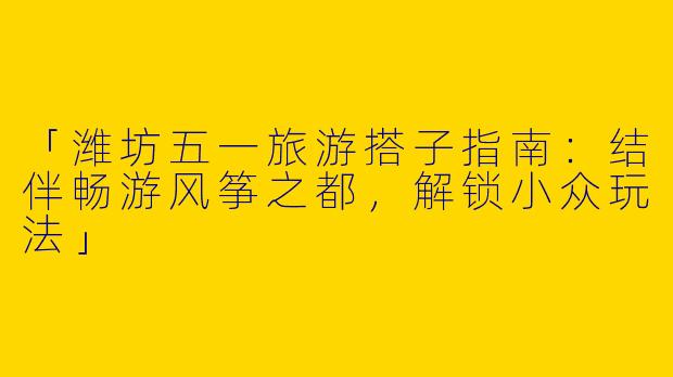 「潍坊五一旅游搭子指南：结伴畅游风筝之都，解锁小众玩法」