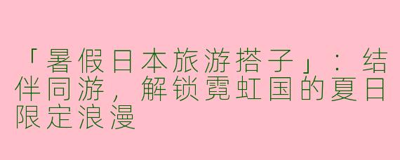 「暑假日本旅游搭子」：结伴同游，解锁霓虹国的夏日限定浪漫