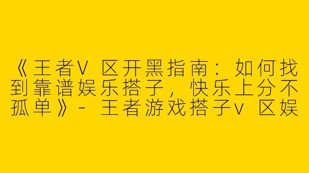 《王者V区开黑指南：如何找到靠谱娱乐搭子，快乐上分不孤单》-王者游戏搭子v区娱乐