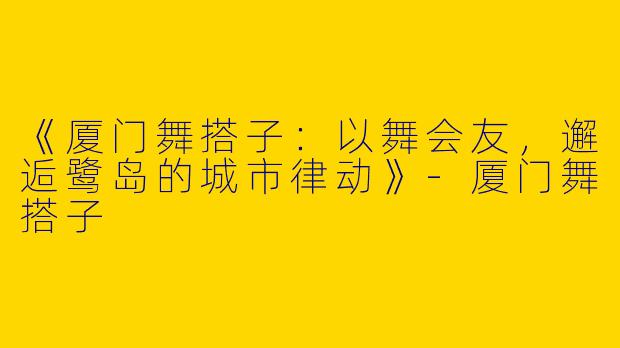 《厦门舞搭子：以舞会友，邂逅鹭岛的城市律动》-厦门舞搭子
