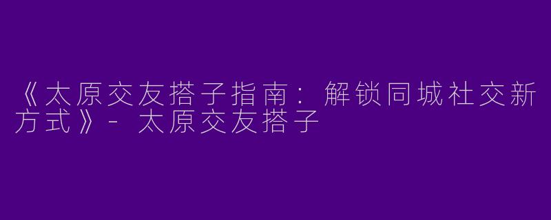 《太原交友搭子指南：解锁同城社交新方式》-太原交友搭子