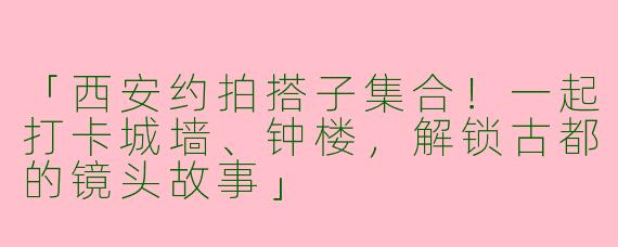 「西安约拍搭子集合！一起打卡城墙、钟楼，解锁古都的镜头故事」
