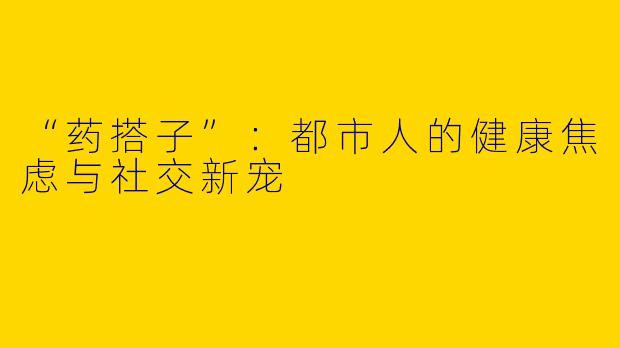 “药搭子”：都市人的健康焦虑与社交新宠