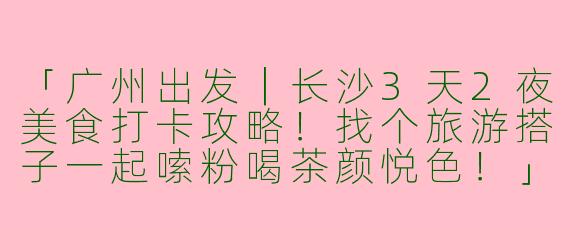 「广州出发｜长沙3天2夜美食打卡攻略！找个旅游搭子一起嗦粉喝茶颜悦色！」