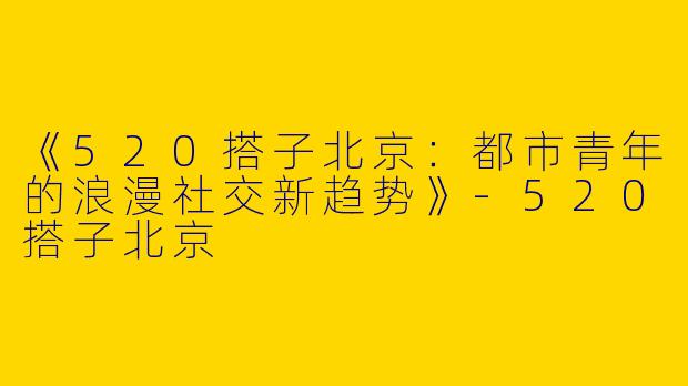 《520搭子北京：都市青年的浪漫社交新趋势》-520搭子北京
