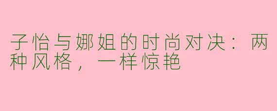 子怡与娜姐的时尚对决:两种风格,一样惊艳