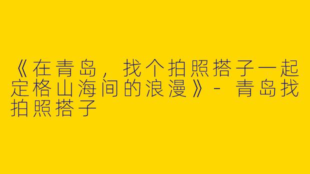 《在青岛，找个拍照搭子一起定格山海间的浪漫》-青岛找拍照搭子