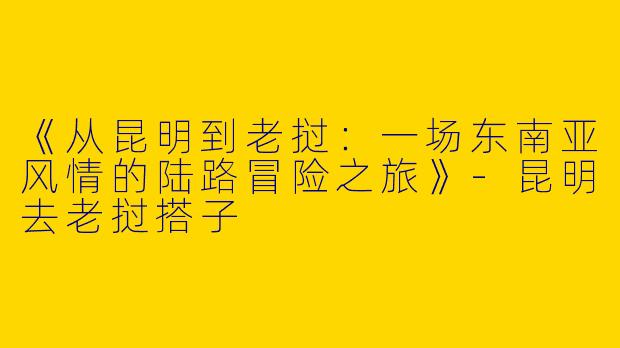 《从昆明到老挝：一场东南亚风情的陆路冒险之旅》-昆明去老挝搭子