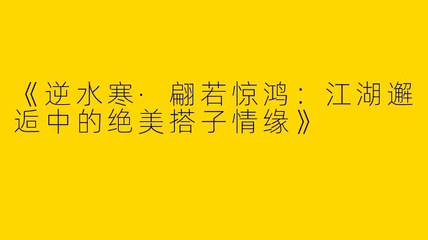 《逆水寒·翩若惊鸿：江湖邂逅中的绝美搭子情缘》