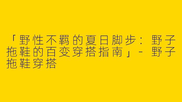 「野性不羁的夏日脚步：野子拖鞋的百变穿搭指南」-野子拖鞋穿搭