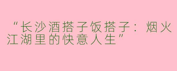 “长沙酒搭子饭搭子：烟火江湖里的快意人生”
