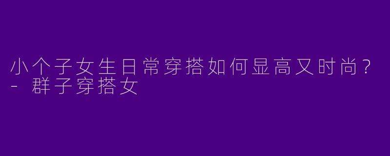 小个子女生日常穿搭如何显高又时尚？-群子穿搭女