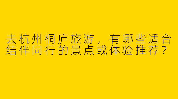 去杭州桐庐旅游，有哪些适合结伴同行的景点或体验推荐？