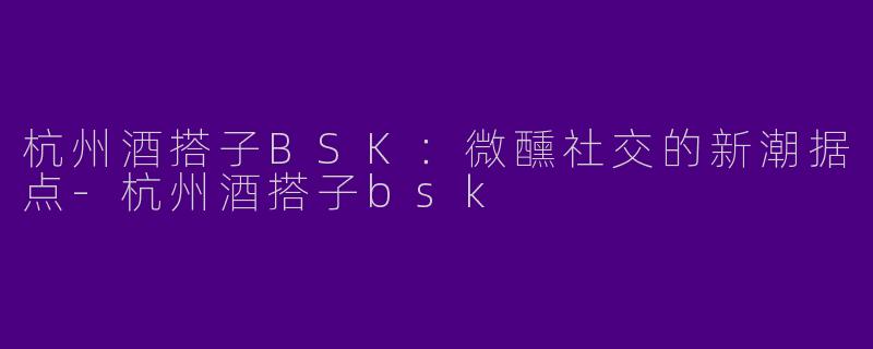 杭州酒搭子BSK：微醺社交的新潮据点-杭州酒搭子bsk