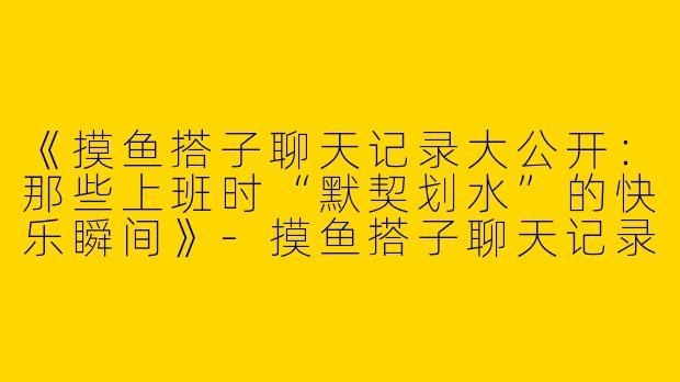 《摸鱼搭子聊天记录大公开：那些上班时“默契划水”的快乐瞬间》-摸鱼搭子聊天记录