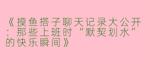 《摸鱼搭子聊天记录大公开：那些上班时“默契划水”的快乐瞬间》