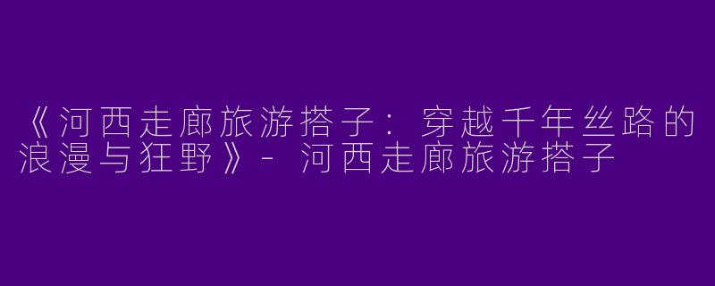 《河西走廊旅游搭子：穿越千年丝路的浪漫与狂野》-河西走廊旅游搭子