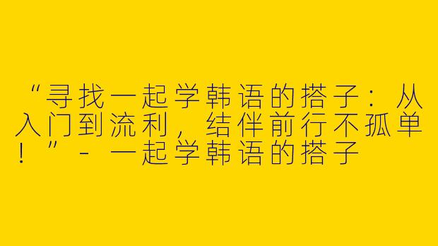 “寻找一起学韩语的搭子：从入门到流利，结伴前行不孤单！”-一起学韩语的搭子