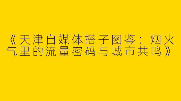 《天津自媒体搭子图鉴：烟火气里的流量密码与城市共鸣》