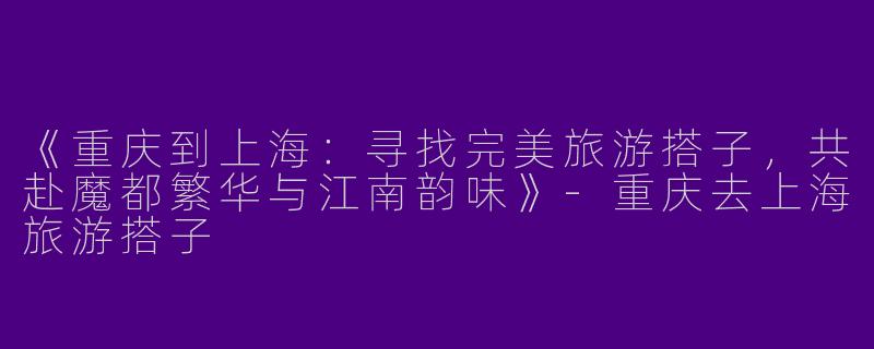 《重庆到上海：寻找完美旅游搭子，共赴魔都繁华与江南韵味》-重庆去上海旅游搭子