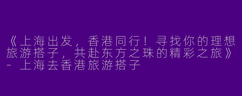 《上海出发，香港同行！寻找你的理想旅游搭子，共赴东方之珠的精彩之旅》-上海去香港旅游搭子