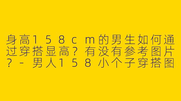身高158cm的男生如何通过穿搭显高？有没有参考图片？-男人158小个子穿搭图片