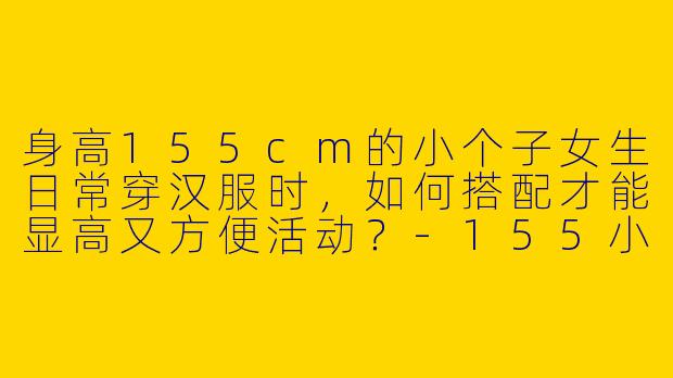 身高155cm的小个子女生日常穿汉服时，如何搭配才能显高又方便活动？-155小个子汉服日常穿搭