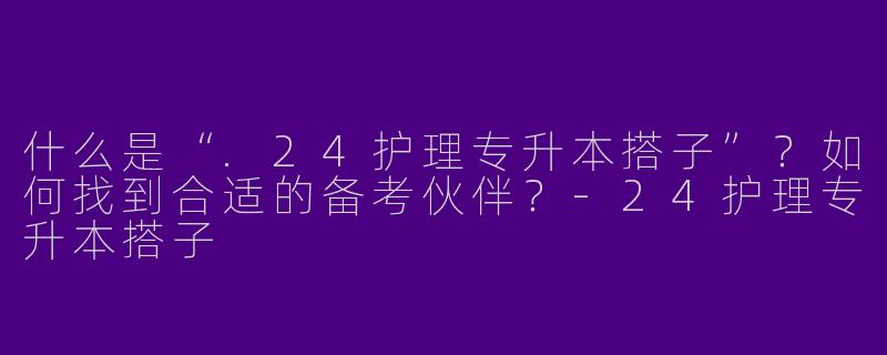 什么是“.24护理专升本搭子”？如何找到合适的备考伙伴？-24护理专升本搭子