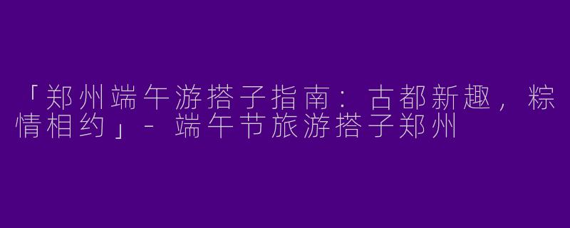 「郑州端午游搭子指南：古都新趣，粽情相约」-端午节旅游搭子郑州