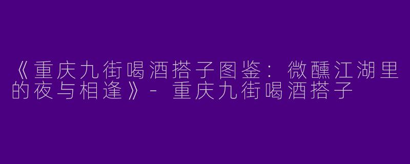 《重庆九街喝酒搭子图鉴：微醺江湖里的夜与相逢》-重庆九街喝酒搭子